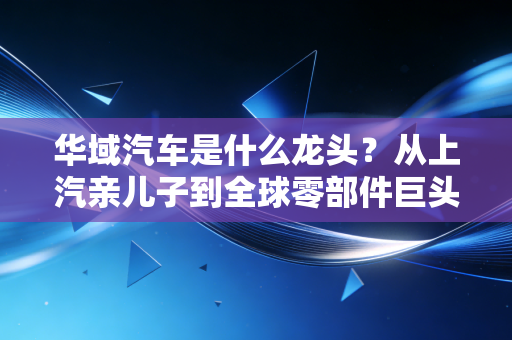 华域汽车是什么龙头?从上汽亲儿子到全球零部件巨头的逆袭之路