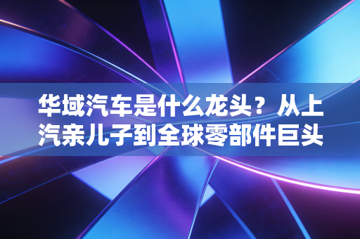 华域汽车是什么龙头?从上汽亲儿子到全球零部件巨头的逆袭之路