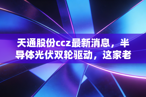 天通股份ccz最新消息,半导体光伏双轮驱动,这家老牌浙企的第二春来了吗?