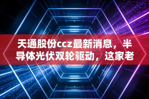 天通股份ccz最新消息,半导体光伏双轮驱动,这家老牌浙企的第二春来了吗?