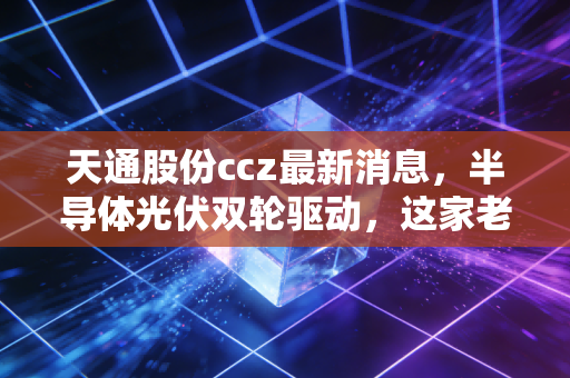 天通股份ccz最新消息,半导体光伏双轮驱动,这家老牌浙企的第二春来了吗?