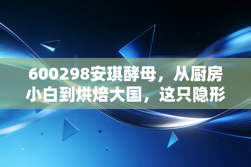 600298安琪酵母,从厨房小白到烘焙大国,这只隐形冠军还能发酵多久?