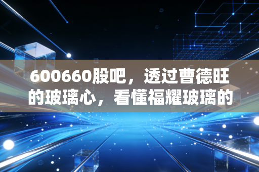600660股吧,透过曹德旺的玻璃心,看懂福耀玻璃的慢牛与长情