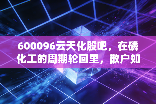 600096云天化股吧,在磷化工的周期轮回里,散户如何守住自己的一亩三分地?