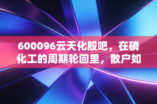 600096云天化股吧,在磷化工的周期轮回里,散户如何守住自己的一亩三分地?