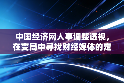 中国经济网人事调整透视,在变局中寻找财经媒体的定海神针
