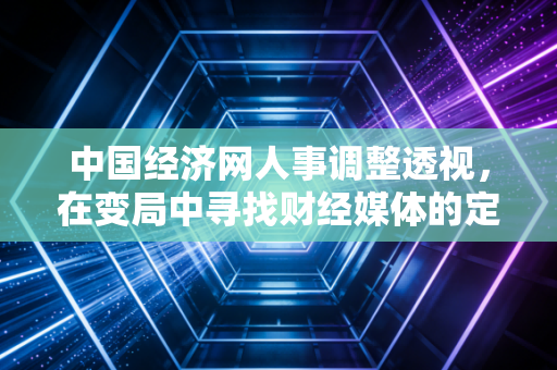 中国经济网人事调整透视,在变局中寻找财经媒体的定海神针