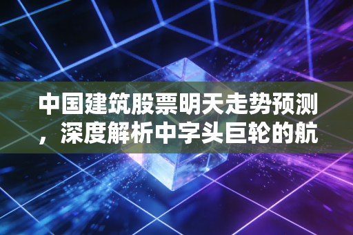 中国建筑股票明天走势预测,深度解析中字头巨轮的航向与投资逻辑