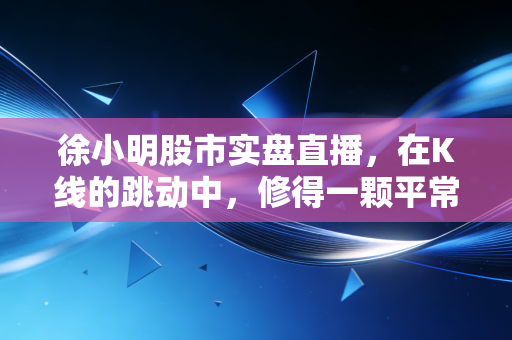 徐小明股市实盘直播,在K线的跳动中,修得一颗平常心