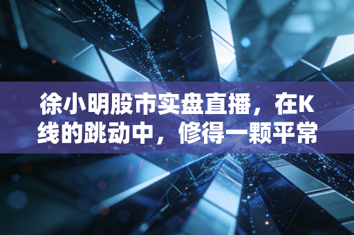 徐小明股市实盘直播,在K线的跳动中,修得一颗平常心