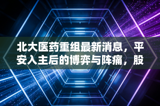 北大医药重组最新消息,平安入主后的博弈与阵痛,股民还能等来大象起舞吗?