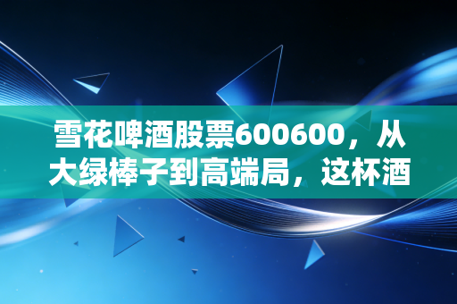 雪花啤酒股票600600,从大绿棒子到高端局,这杯酒到底还香不香?