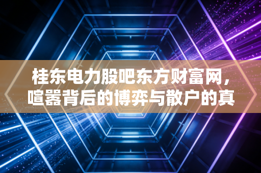 桂东电力股吧东方财富网,喧嚣背后的博弈与散户的真实写照