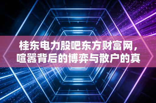 桂东电力股吧东方财富网,喧嚣背后的博弈与散户的真实写照