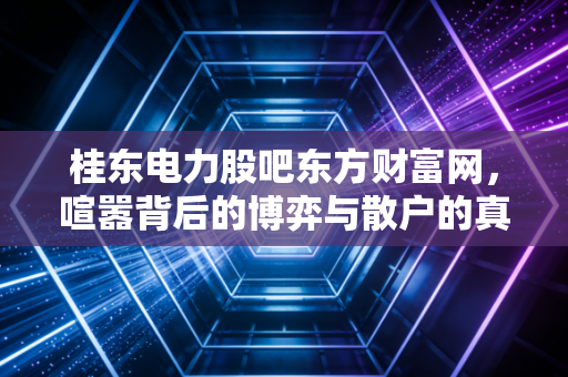 桂东电力股吧东方财富网,喧嚣背后的博弈与散户的真实写照