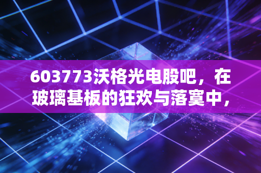 603773沃格光电股吧,在玻璃基板的狂欢与落寞中,我们该如何寻找那束光?