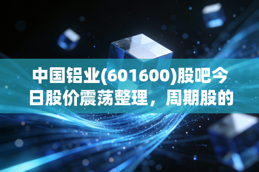 中国铝业(601600)股吧今日股价震荡整理,周期股的春天到底还要等多久?