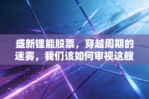 盛新锂能股票,穿越周期的迷雾,我们该如何审视这艘锂电巨轮?