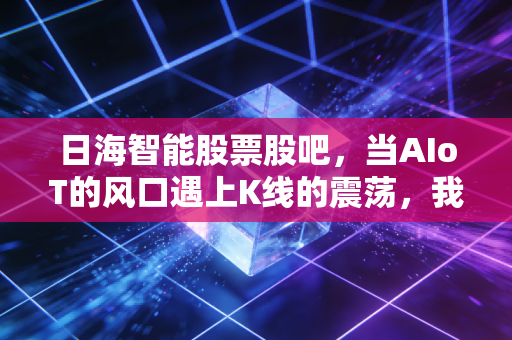 日海智能股票股吧,当AIoT的风口遇上K线的震荡,我们该信故事还是信报表?