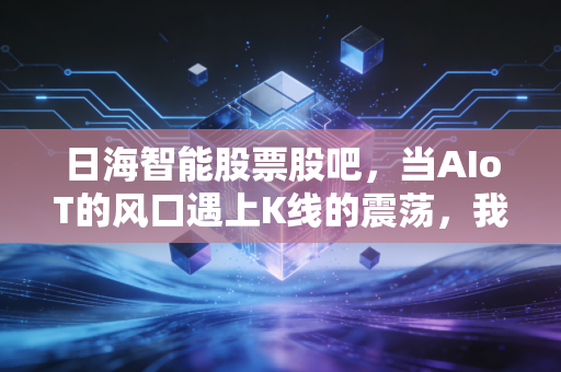 日海智能股票股吧,当AIoT的风口遇上K线的震荡,我们该信故事还是信报表?