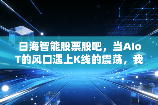 日海智能股票股吧,当AIoT的风口遇上K线的震荡,我们该信故事还是信报表?