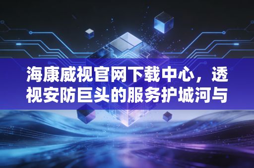 海康威视官网下载中心,透视安防巨头的服务护城河与技术迭代缩影