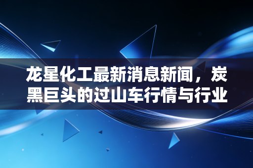 龙星化工最新消息新闻,炭黑巨头的过山车行情与行业突围之路