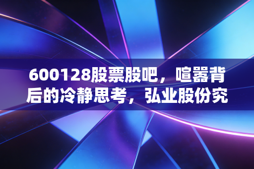 600128股票股吧,喧嚣背后的冷静思考,弘业股份究竟是沉睡的狮子还是平庸的过客?