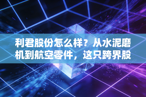 利君股份怎么样?从水泥磨机到航空零件,这只跨界股值得持有吗?