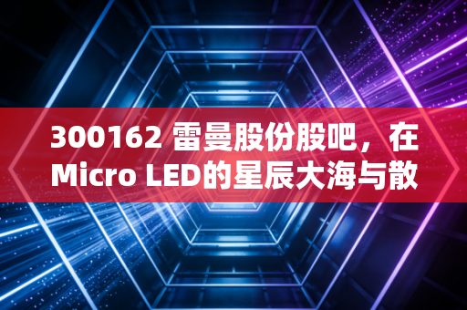 300162 雷曼股份股吧,在Micro LED的星辰大海与散户的叹息之间,我们该如何自处?
