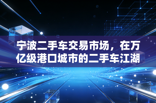 宁波二手车交易市场,在万亿级港口城市的二手车江湖里,寻找性价比的真相
