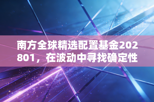 南方全球精选配置基金202801,在波动中寻找确定性,一张通往世界的长期船票