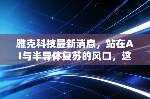 雅克科技最新消息,站在AI与半导体复苏的风口,这只隐形冠军还能飞多远?