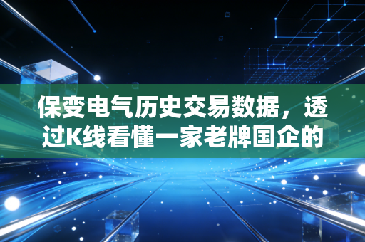 保变电气历史交易数据,透过K线看懂一家老牌国企的沉浮与新生