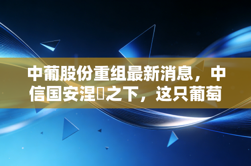 中葡股份重组最新消息,中信国安涅槃之下,这只葡萄酒股还能不能喝?