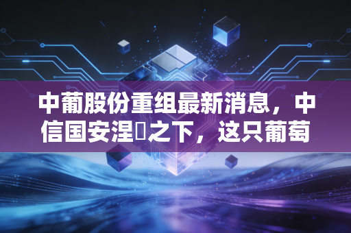 中葡股份重组最新消息,中信国安涅槃之下,这只葡萄酒股还能不能喝?