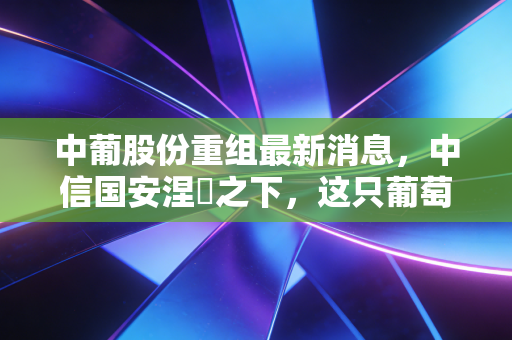 中葡股份重组最新消息，中信国安涅槃之下，这只葡萄酒股还能不能喝？