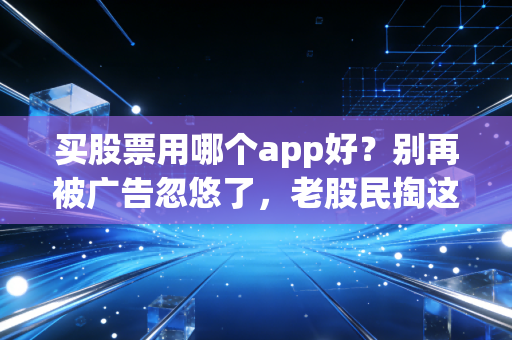 买股票用哪个app好？别再被广告忽悠了，老股民掏这2000字真心话给你指条明路