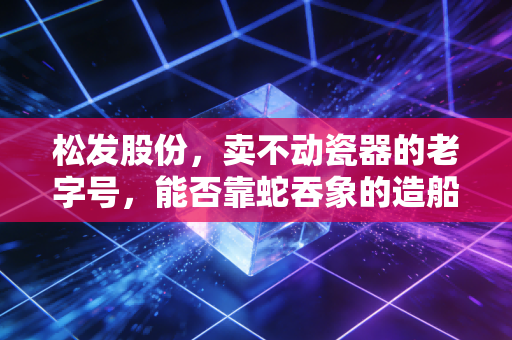 松发股份,卖不动瓷器的老字号,能否靠蛇吞象的造船梦逆天改命?