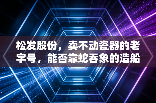 松发股份,卖不动瓷器的老字号,能否靠蛇吞象的造船梦逆天改命?