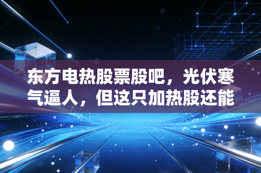 东方电热股票股吧，光伏寒气逼人，但这只加热股还能暖多久？
