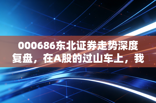 000686东北证券走势深度复盘，在A股的过山车上，我们该如何握紧手中的扶手？
