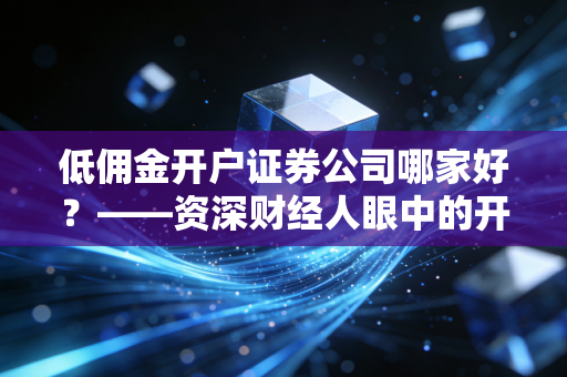 低佣金开户证券公司哪家好?——资深财经人眼中的开户避坑全攻略