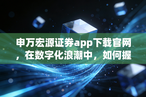 申万宏源证券app下载官网,在数字化浪潮中,如何握住财富的脉搏