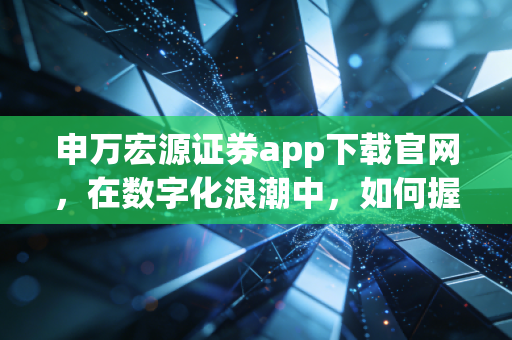 申万宏源证券app下载官网,在数字化浪潮中,如何握住财富的脉搏