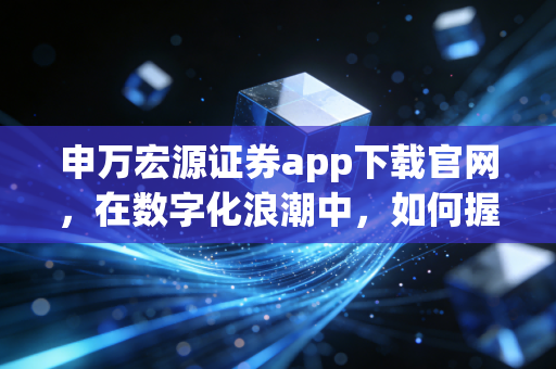 申万宏源证券app下载官网，在数字化浪潮中，如何握住财富的脉搏