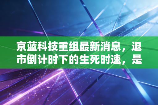 京蓝科技重组最新消息,退市倒计时下的生死时速,是涅槃重生还是一场空?