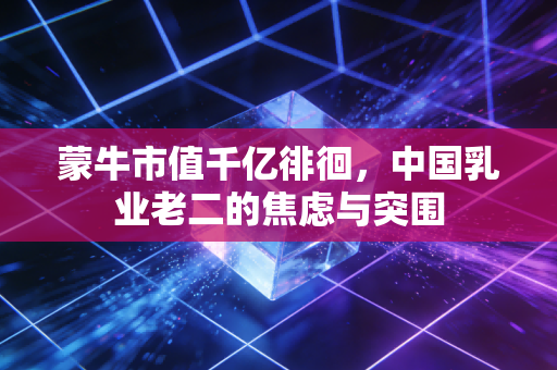蒙牛市值千亿徘徊,中国乳业老二的焦虑与突围