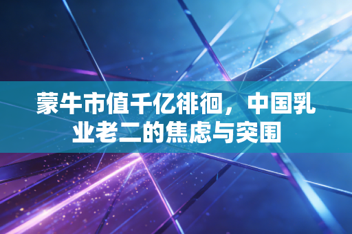 蒙牛市值千亿徘徊,中国乳业老二的焦虑与突围