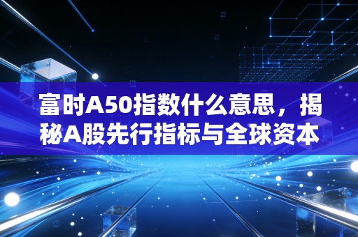 富时A50指数什么意思,揭秘A股先行指标与全球资本的博弈